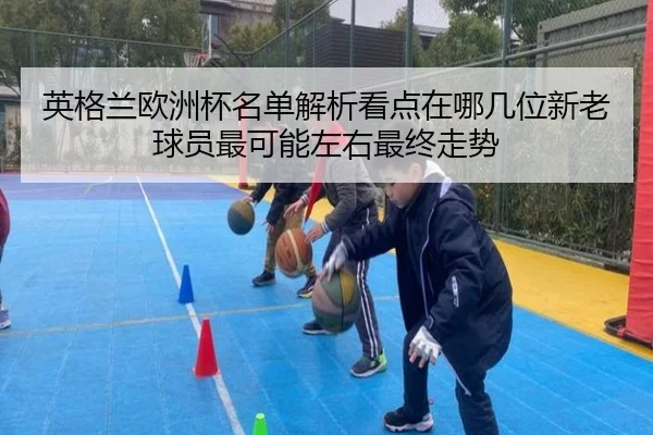 英格兰欧洲杯名单解析看点在哪几位新老球员最可能左右最终走势